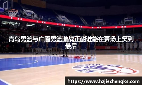 青岛男篮与广厦男篮激战正酣谁能在赛场上笑到最后